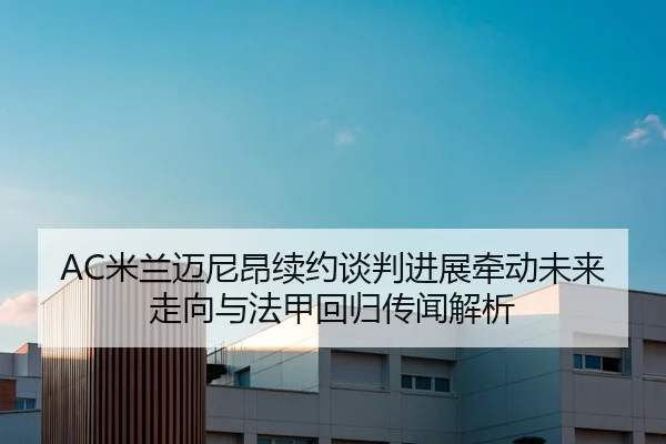 AC米兰迈尼昂续约谈判进展牵动未来走向与法甲回归传闻解析