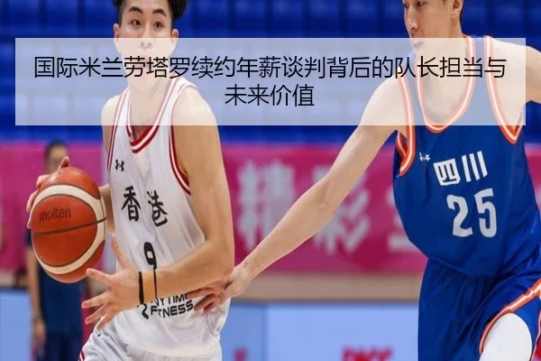 国际米兰劳塔罗续约年薪谈判背后的队长担当与未来价值
